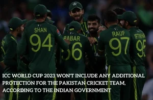 ICC World Cup 2023 won’t include any Additional Protection for the Pakistan Cricket Team, According to the Indian Government